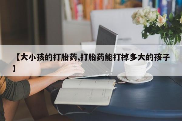 药流药货到付款【大小孩的打胎药,打胎药能打掉多大的孩子】