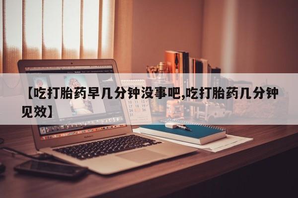 药流药货到付款【吃打胎药早几分钟没事吧,吃打胎药几分钟见效】