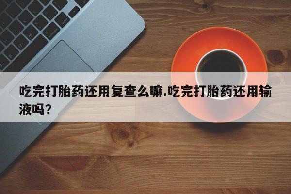 药流药货到付款吃完打胎药还用复查么嘛.吃完打胎药还用输液吗？