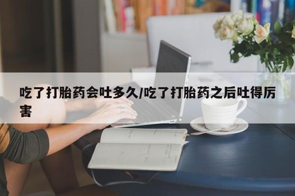 药流药货到付款吃了打胎药会吐多久/吃了打胎药之后吐得厉害