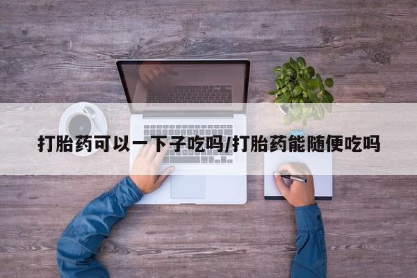 药流药货到付款打胎药可以一下子吃吗/打胎药能随便吃吗