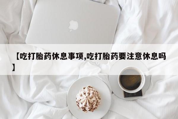 药流药货到付款【吃打胎药休息事项,吃打胎药要注意休息吗】