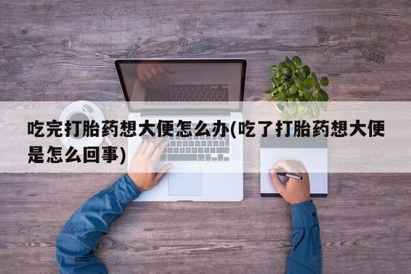 药流药货到付款吃完打胎药想大便怎么办(吃了打胎药想大便是怎么回事)