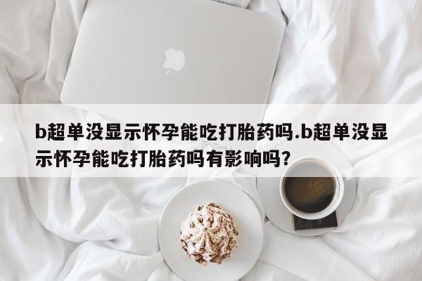 药流药货到付款b超单没显示怀孕能吃打胎药吗.b超单没显示怀孕能吃打胎药吗有影响吗？