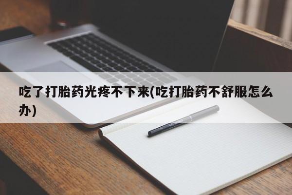 药流药货到付款吃了打胎药光疼不下来(吃打胎药不舒服怎么办)