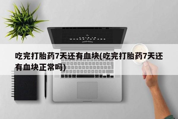 药流药货到付款吃完打胎药7天还有血块(吃完打胎药7天还有血块正常吗)