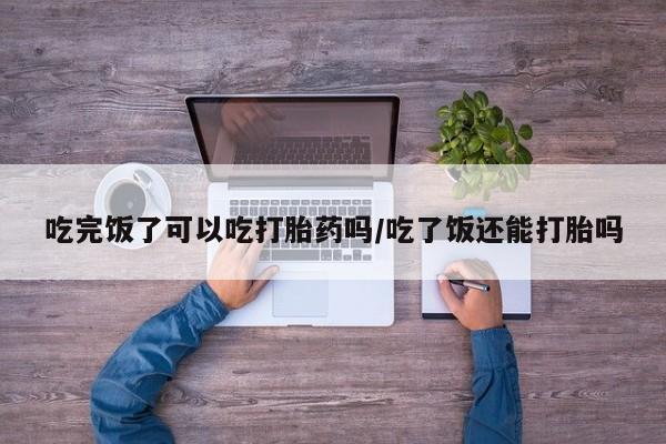 药流药货到付款吃完饭了可以吃打胎药吗/吃了饭还能打胎吗