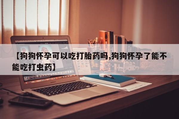 药流药货到付款【狗狗怀孕可以吃打胎药吗,狗狗怀孕了能不能吃打虫药】