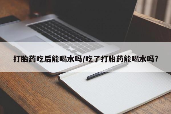 药流药货到付款打胎药吃后能喝水吗/吃了打胎药能喝水吗?