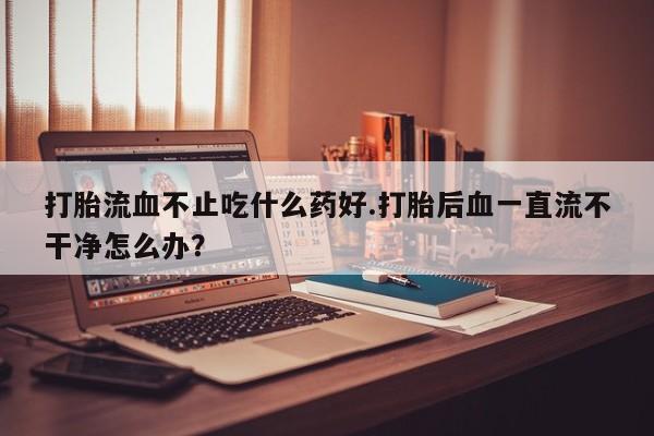 药流药货到付款打胎流血不止吃什么药好.打胎后血一直流不干净怎么办？