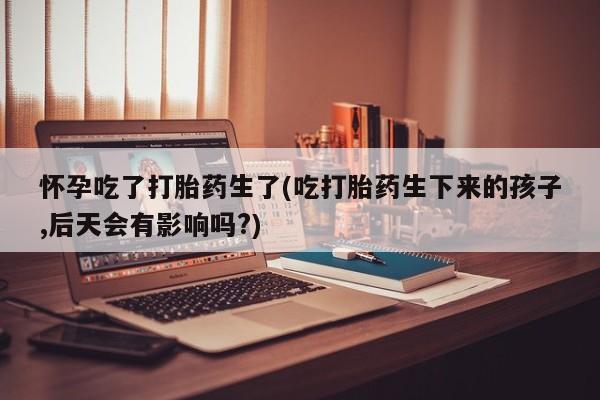 药流药货到付款怀孕吃了打胎药生了(吃打胎药生下来的孩子,后天会有影响吗?)
