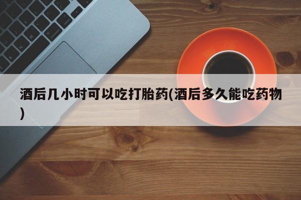 药流药货到付款酒后几小时可以吃打胎药(酒后多久能吃药物)