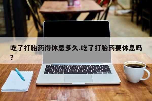 药流药货到付款吃了打胎药得休息多久.吃了打胎药要休息吗？