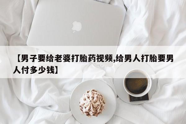 药流药货到付款【男子要给老婆打胎药视频,给男人打胎要男人付多少钱】