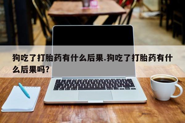 药流药货到付款狗吃了打胎药有什么后果.狗吃了打胎药有什么后果吗？