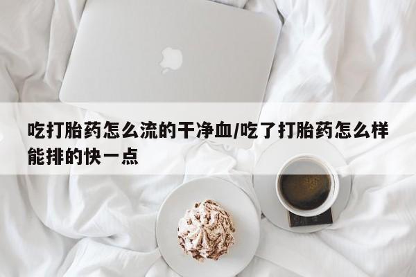 药流药货到付款吃打胎药怎么流的干净血/吃了打胎药怎么样能排的快一点