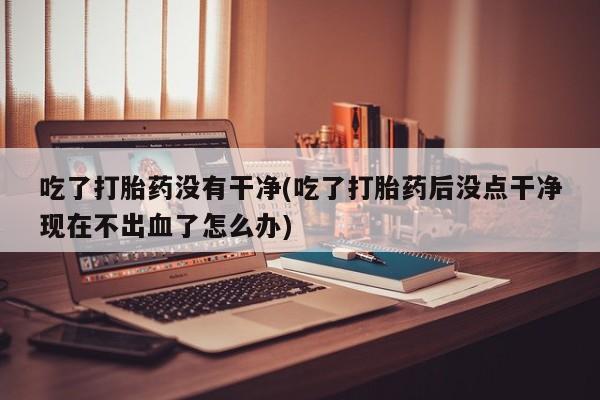 药流药货到付款吃了打胎药没有干净(吃了打胎药后没点干净现在不出血了怎么办)