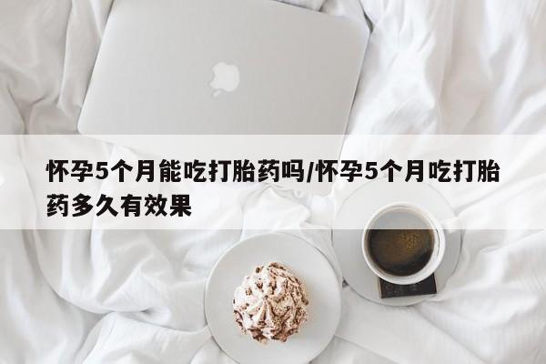 药流药货到付款怀孕5个月能吃打胎药吗/怀孕5个月吃打胎药多久有效果