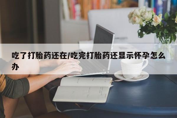 药流药货到付款吃了打胎药还在/吃完打胎药还显示怀孕怎么办