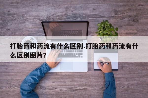 药流药货到付款打胎药和药流有什么区别.打胎药和药流有什么区别图片？