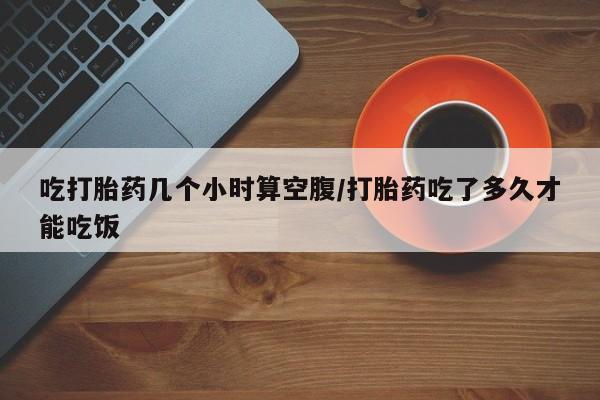 药流药货到付款吃打胎药几个小时算空腹/打胎药吃了多久才能吃饭