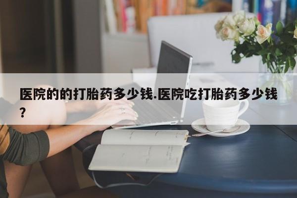 药流药货到付款医院的的打胎药多少钱.医院吃打胎药多少钱？