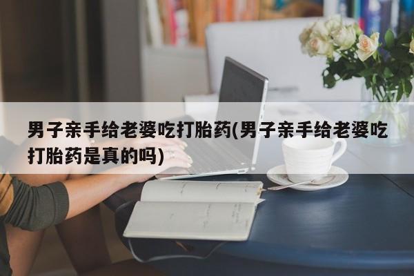 药流药货到付款男子亲手给老婆吃打胎药(男子亲手给老婆吃打胎药是真的吗)