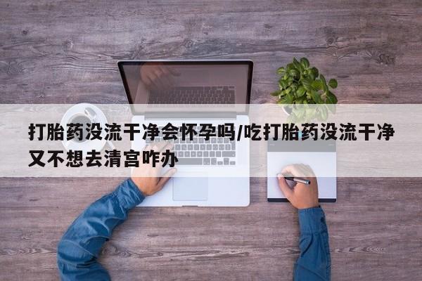 药流药货到付款打胎药没流干净会怀孕吗/吃打胎药没流干净又不想去清宫咋办