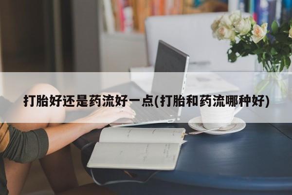 药流药货到付款打胎好还是药流好一点(打胎和药流哪种好)