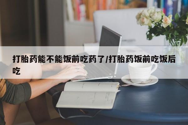 药流药货到付款打胎药能不能饭前吃药了/打胎药饭前吃饭后吃