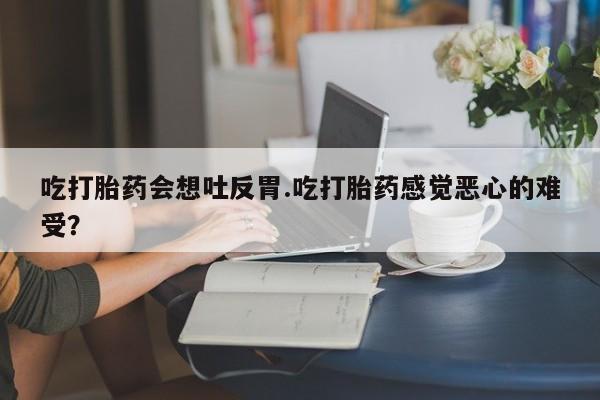 药流药货到付款吃打胎药会想吐反胃.吃打胎药感觉恶心的难受？