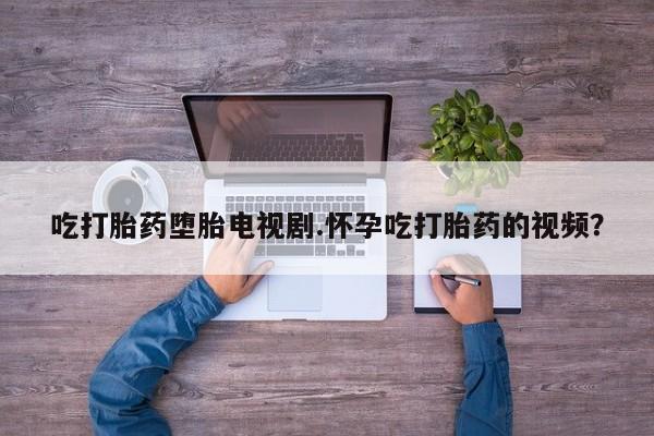 药流药货到付款吃打胎药堕胎电视剧.怀孕吃打胎药的视频？