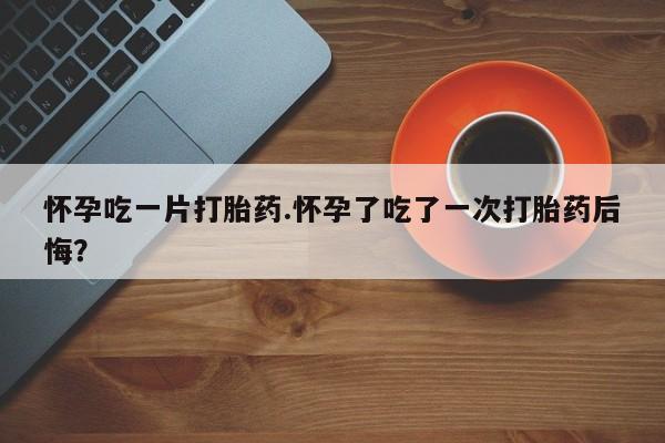 药流药货到付款怀孕吃一片打胎药.怀孕了吃了一次打胎药后悔？
