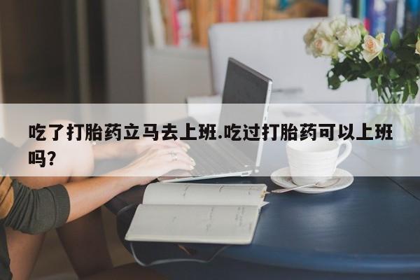 药流药货到付款吃了打胎药立马去上班.吃过打胎药可以上班吗？