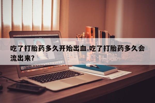 药流药货到付款吃了打胎药多久开始出血.吃了打胎药多久会流出来？