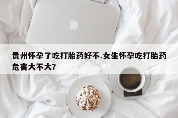 药流药货到付款贵州怀孕了吃打胎药好不.女生怀孕吃打胎药危害大不大？