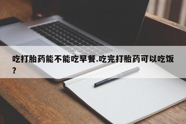 药流药货到付款吃打胎药能不能吃早餐.吃完打胎药可以吃饭？