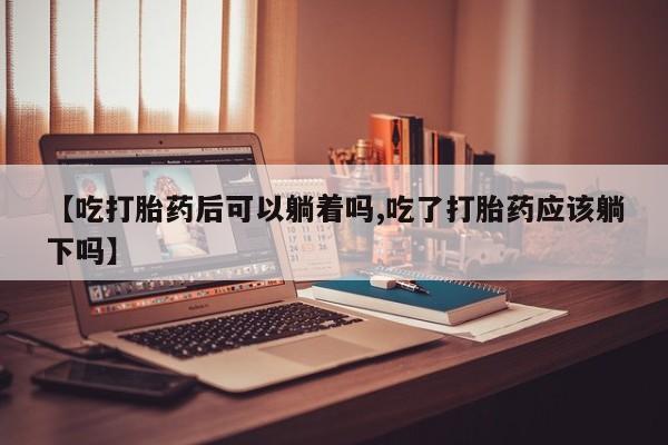 药流药货到付款【吃打胎药后可以躺着吗,吃了打胎药应该躺下吗】