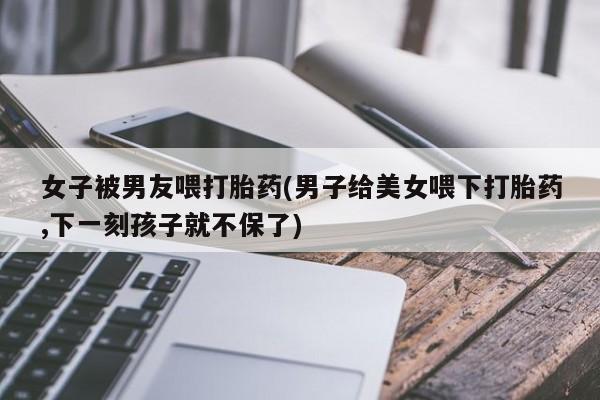 药流药货到付款女子被男友喂打胎药(男子给美女喂下打胎药,下一刻孩子就不保了)