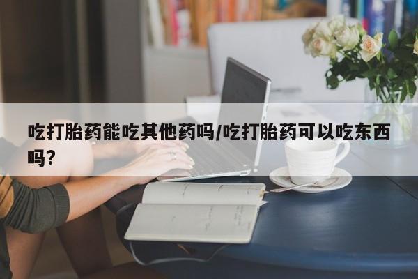 药流药货到付款吃打胎药能吃其他药吗/吃打胎药可以吃东西吗?
