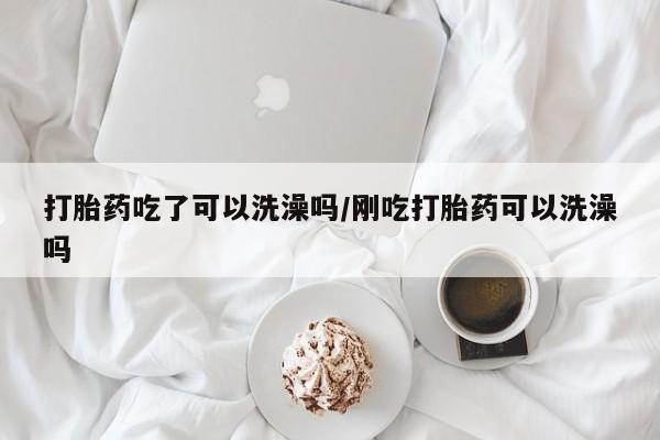 药流药货到付款打胎药吃了可以洗澡吗/刚吃打胎药可以洗澡吗
