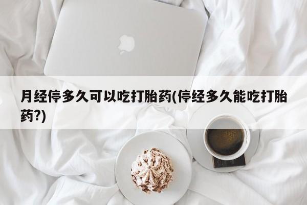 药流药货到付款月经停多久可以吃打胎药(停经多久能吃打胎药?)