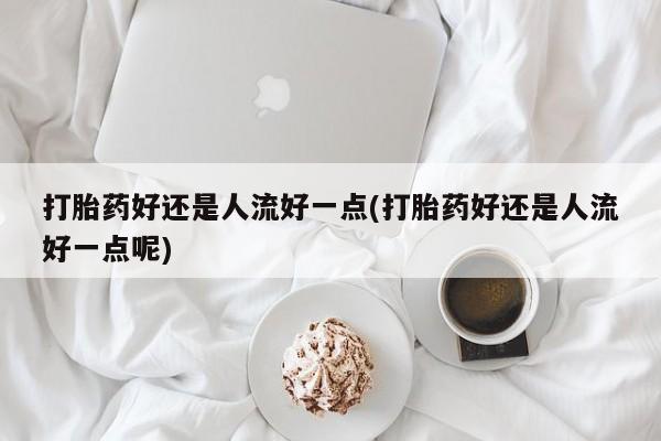 药流药货到付款打胎药好还是人流好一点(打胎药好还是人流好一点呢)