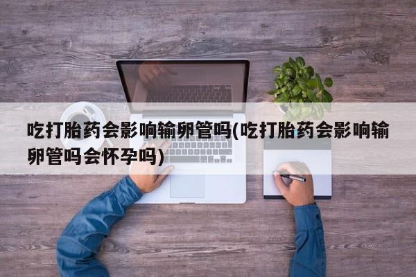 药流药货到付款吃打胎药会影响输卵管吗(吃打胎药会影响输卵管吗会怀孕吗)