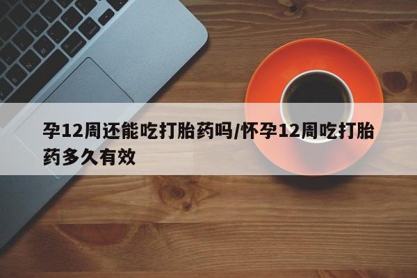 药流药货到付款孕12周还能吃打胎药吗/怀孕12周吃打胎药多久有效