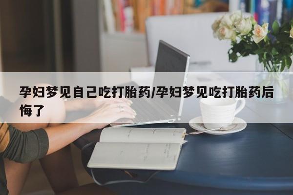 药流药货到付款孕妇梦见自己吃打胎药/孕妇梦见吃打胎药后悔了