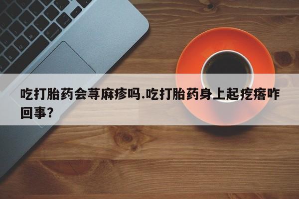 药流药货到付款吃打胎药会荨麻疹吗.吃打胎药身上起疙瘩咋回事？