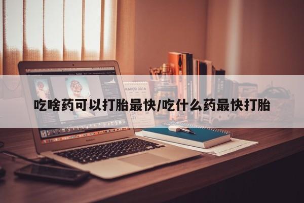 药流药货到付款吃啥药可以打胎最快/吃什么药最快打胎