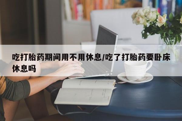 药流药货到付款吃打胎药期间用不用休息/吃了打胎药要卧床休息吗