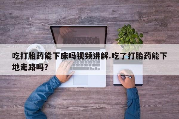 药流药货到付款吃打胎药能下床吗视频讲解.吃了打胎药能下地走路吗？